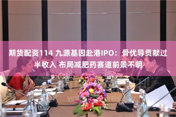 期货配资114 九源基因赴港IPO:骨优导贡献过半收入 布局减肥药赛道前景不明