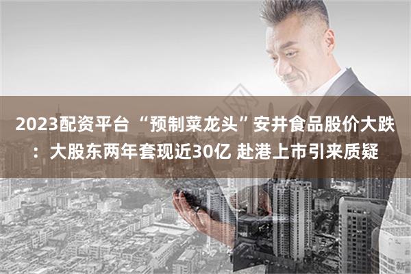2023配资平台 “预制菜龙头”安井食品股价大跌：大股东两年套现近30亿 赴港上市引来质疑