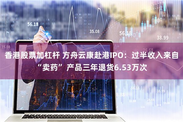 香港股票加杠杆 方舟云康赴港IPO：过半收入来自“卖药” 产品三年退货6.53万次