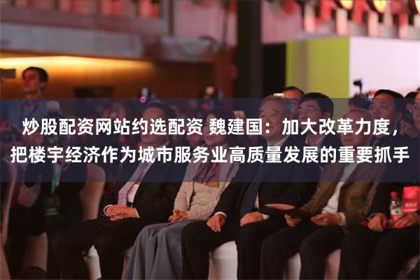 炒股配资网站约选配资 魏建国：加大改革力度，把楼宇经济作为城市服务业高质量发展的重要抓手