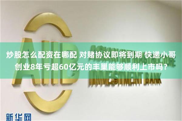 炒股怎么配资在哪配 对赌协议即将到期 快递小哥创业8年亏超60亿元的丰巢能够顺利上市吗？