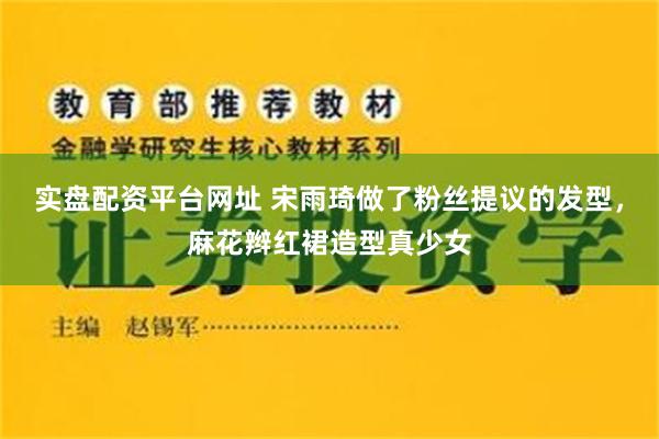 实盘配资平台网址 宋雨琦做了粉丝提议的发型，麻花辫红裙造型真少女