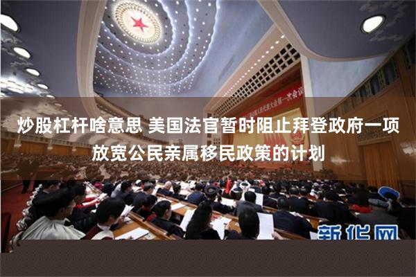 炒股杠杆啥意思 美国法官暂时阻止拜登政府一项放宽公民亲属移民政策的计划