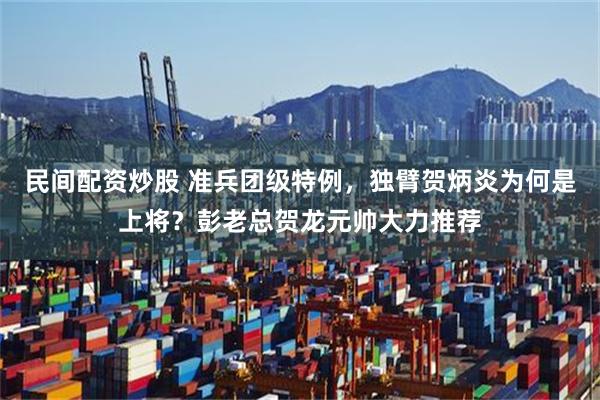 民间配资炒股 准兵团级特例，独臂贺炳炎为何是上将？彭老总贺龙元帅大力推荐