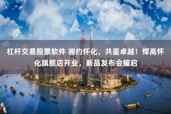 杠杆交易股票软件 湘约怀化，共鉴卓越！悍高怀化旗舰店开业，新品发布会耀启