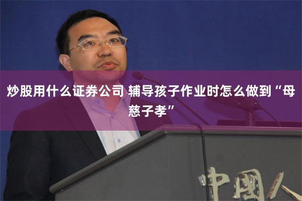 炒股用什么证券公司 辅导孩子作业时怎么做到“母慈子孝”