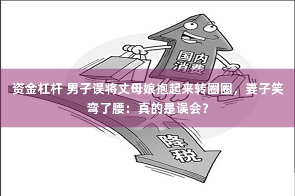 资金杠杆 男子误将丈母娘抱起来转圈圈，妻子笑弯了腰：真的是误会？