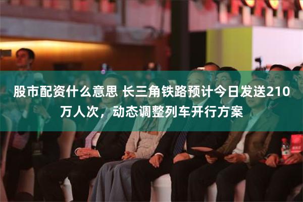 股市配资什么意思 长三角铁路预计今日发送210万人次，动态调整列车开行方案