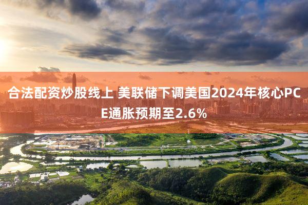 合法配资炒股线上 美联储下调美国2024年核心PCE通胀预期至2.6%