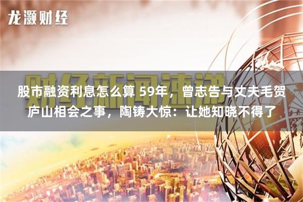股市融资利息怎么算 59年，曾志告与丈夫毛贺庐山相会之事，陶铸大惊：让她知晓不得了