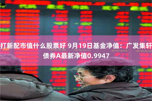 打新配市值什么股票好 9月19日基金净值：广发集轩债券A最新净值0.9947