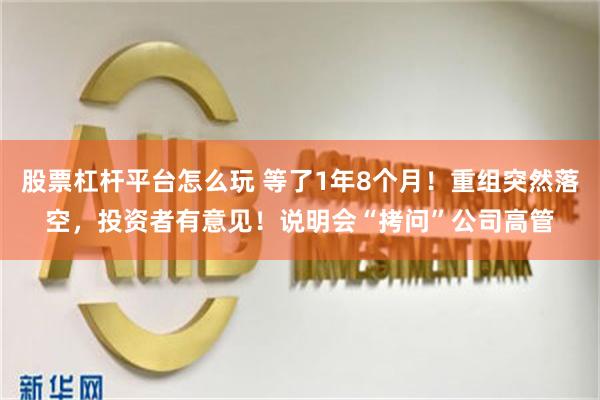 股票杠杆平台怎么玩 等了1年8个月！重组突然落空，投资者有意见！说明会“拷问”公司高管