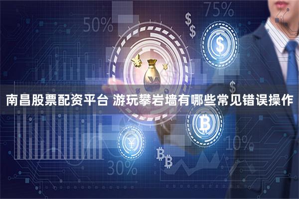 南昌股票配资平台 游玩攀岩墙有哪些常见错误操作