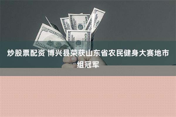 炒股票配资 博兴县荣获山东省农民健身大赛地市组冠军