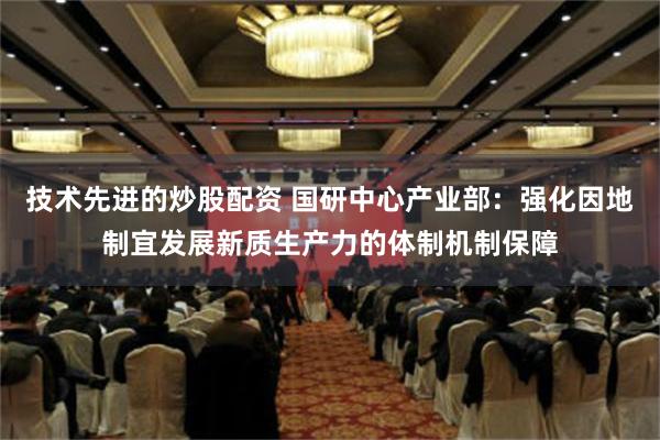 技术先进的炒股配资 国研中心产业部：强化因地制宜发展新质生产力的体制机制保障