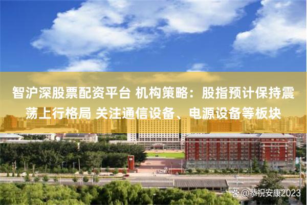 智沪深股票配资平台 机构策略：股指预计保持震荡上行格局 关注通信设备、电源设备等板块