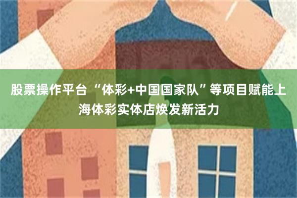 股票操作平台 “体彩+中国国家队”等项目赋能上海体彩实体店焕发新活力