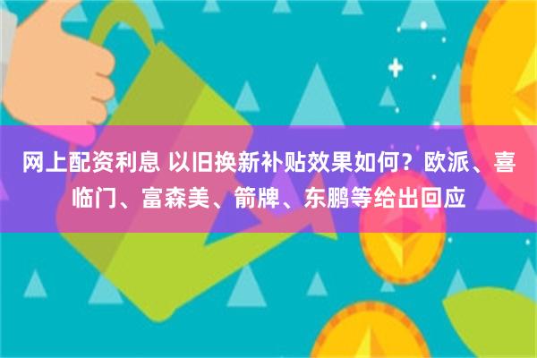 网上配资利息 以旧换新补贴效果如何？欧派、喜临门、富森美、箭牌、东鹏等给出回应
