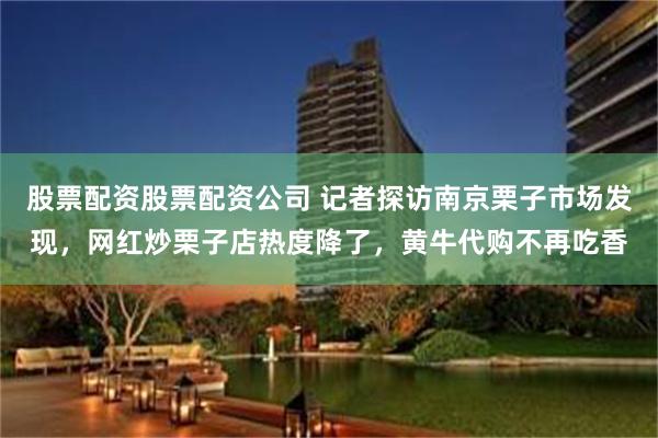 股票配资股票配资公司 记者探访南京栗子市场发现，网红炒栗子店热度降了，黄牛代购不再吃香