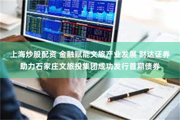 上海炒股配资 金融赋能文旅产业发展 财达证券助力石家庄文旅投集团成功发行首期债券