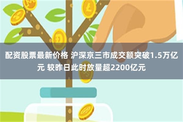 配资股票最新价格 沪深京三市成交额突破1.5万亿元 较昨日此时放量超2200亿元