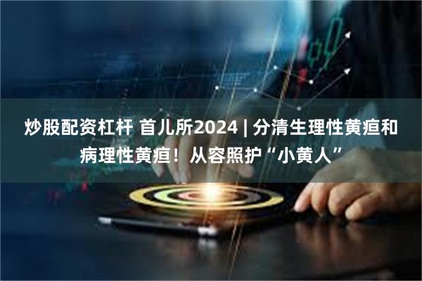 炒股配资杠杆 首儿所2024 | 分清生理性黄疸和病理性黄疸！从容照护“小黄人”