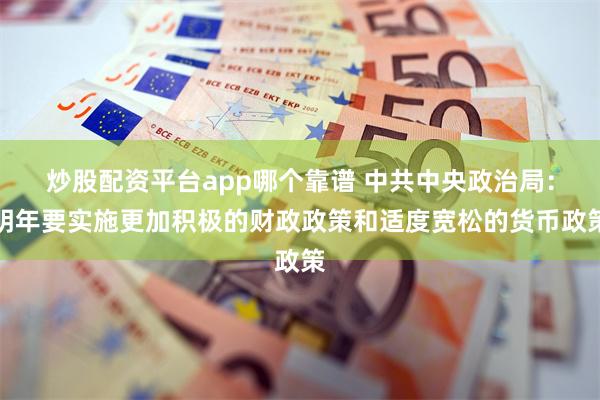 炒股配资平台app哪个靠谱 中共中央政治局：明年要实施更加积极的财政政策和适度宽松的货币政策