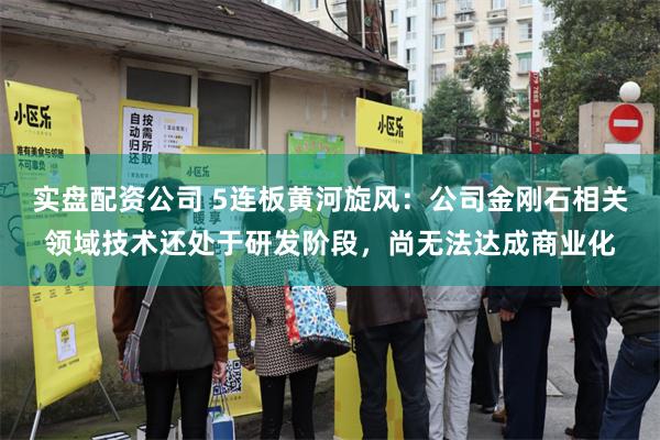 实盘配资公司 5连板黄河旋风：公司金刚石相关领域技术还处于研发阶段，尚无法达成商业化