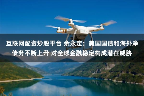 互联网配资炒股平台 余永定：美国国债和海外净债务不断上升 对全球金融稳定构成潜在威胁