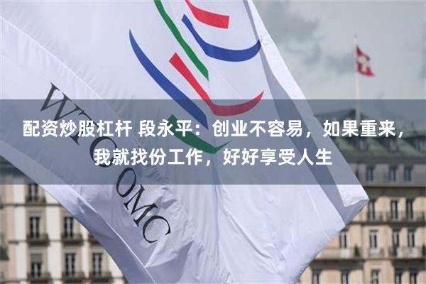 配资炒股杠杆 段永平：创业不容易，如果重来，我就找份工作，好好享受人生