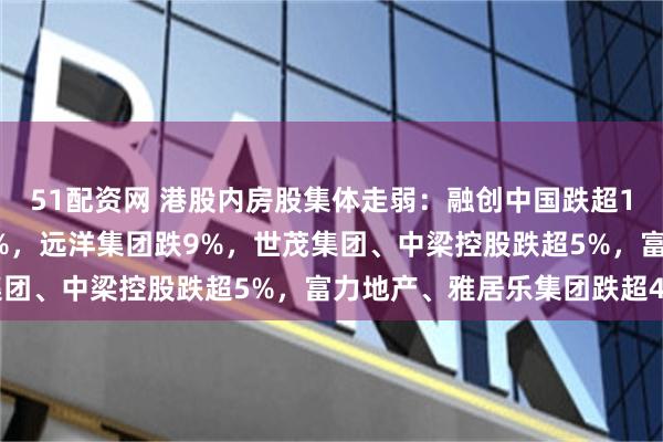 51配资网 港股内房股集体走弱：融创中国跌超13%，融信中国跌超11%，远洋集团跌9%，世茂集团、中梁控股跌超5%，富力地产、雅居乐集团跌超4%