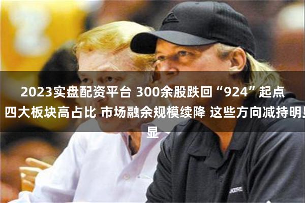 2023实盘配资平台 300余股跌回“924”起点！四大板块高占比 市场融余规模续降 这些方向减持明显