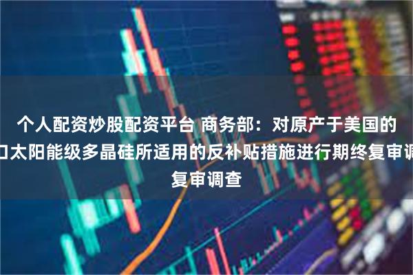 个人配资炒股配资平台 商务部：对原产于美国的进口太阳能级多晶硅所适用的反补贴措施进行期终复审调查