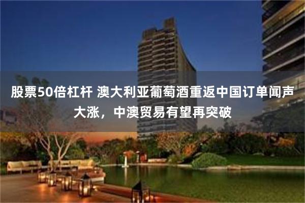 股票50倍杠杆 澳大利亚葡萄酒重返中国订单闻声大涨，中澳贸易有望再突破