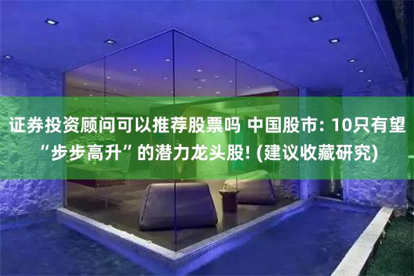 证券投资顾问可以推荐股票吗 中国股市: 10只有望“步步高升”的潜力龙头股! (建议收藏研究)