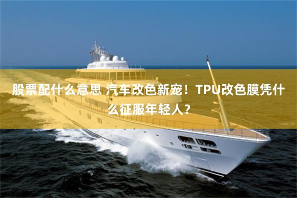 股票配什么意思 汽车改色新宠！TPU改色膜凭什么征服年轻人？