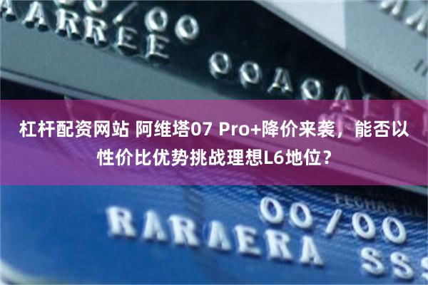 杠杆配资网站 阿维塔07 Pro+降价来袭，能否以性价比优势挑战理想L6地位？
