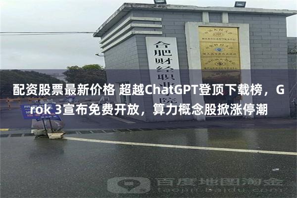 配资股票最新价格 超越ChatGPT登顶下载榜，Grok 3宣布免费开放，算力概念股掀涨停潮