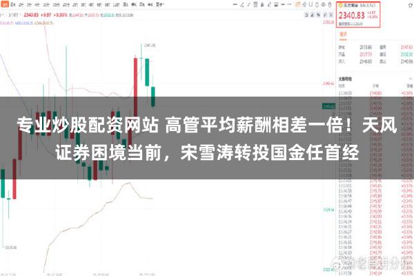 专业炒股配资网站 高管平均薪酬相差一倍！天风证券困境当前，宋雪涛转投国金任首经