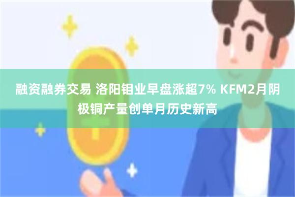 融资融券交易 洛阳钼业早盘涨超7% KFM2月阴极铜产量创单月历史新高