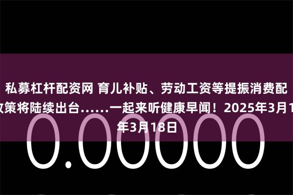私募杠杆配资网 育儿补贴、劳动工资等提振消费配套政策将陆续出台……一起来听健康早闻！2025年3月18日
