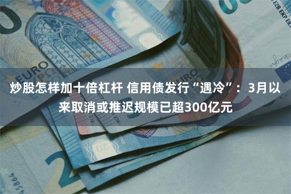 炒股怎样加十倍杠杆 信用债发行“遇冷”：3月以来取消或推迟规模已超300亿元