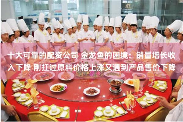 十大可靠的配资公司 金龙鱼的困境：销量增长收入下降 刚扛过原料价格上涨又遇到产品售价下降