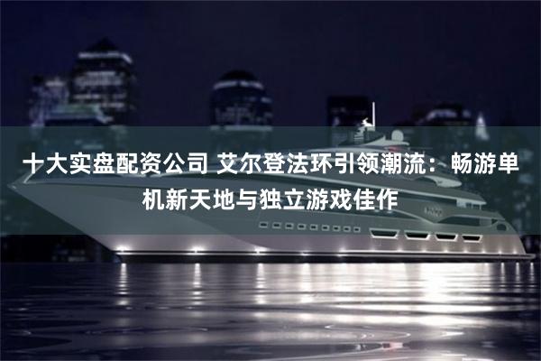 十大实盘配资公司 艾尔登法环引领潮流：畅游单机新天地与独立游戏佳作