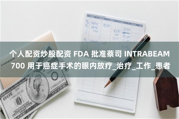 个人配资炒股配资 FDA 批准蔡司 INTRABEAM 700 用于癌症手术的眼内放疗_治疗_工作_患者