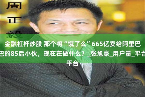 金融杠杆炒股 那个将“饿了么”665亿卖给阿里巴巴的85后小伙，现在在做什么？_张旭豪_用户量_平台