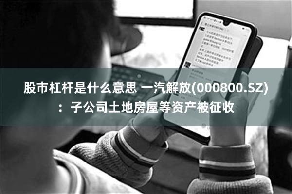 股市杠杆是什么意思 一汽解放(000800.SZ)：子公司土地房屋等资产被征收