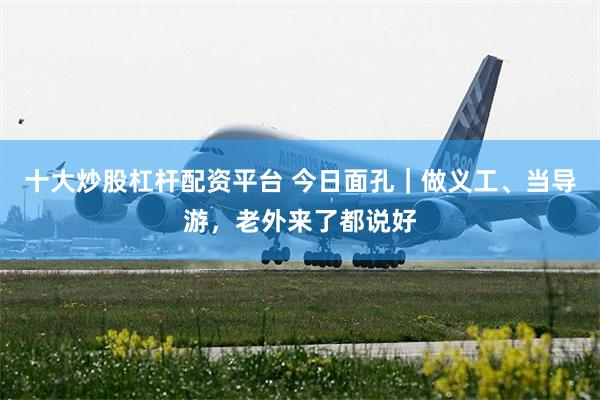 十大炒股杠杆配资平台 今日面孔｜做义工、当导游，老外来了都说好