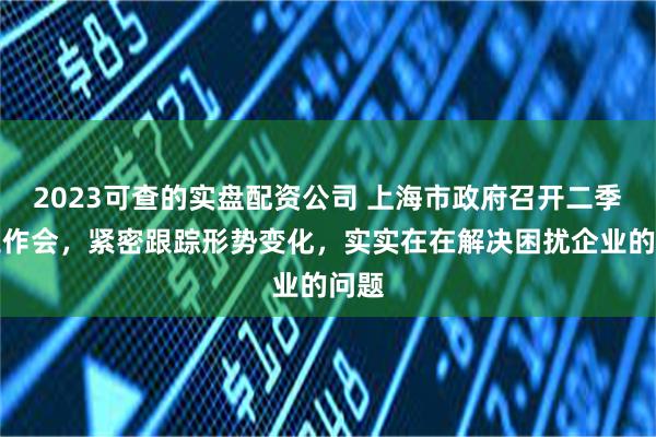 2023可查的实盘配资公司 上海市政府召开二季度工作会，紧密跟踪形势变化，实实在在解决困扰企业的问题