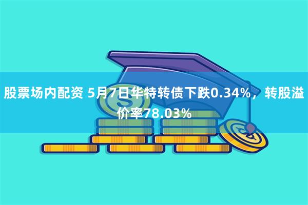 股票场内配资 5月7日华特转债下跌0.34%，转股溢价率78.03%